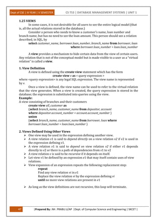 Dept of CSE | III YEAR | V SEMESTER CS T53 | DATABASE MANAGEMENT SYSTEMS | UNIT 1
47 |Prepared By : Mr. PRABU.U/AP |Dept. of Computer Science and Engineering | SKCET |
1.25 VIEWS
In some cases, it is not desirable for all users to see the entire logical model (that
is, all the actual relations stored in the database.)
Consider a person who needs to know a customer’s name, loan number and
branch name, but has no need to see the loan amount. This person should see a relation
described, in SQL, by
select customer_name, borrower.loan_number, branch_name from borrower, loan
where borrower.loan_number = loan.loan_number
A view provides a mechanism to hide certain data from the view of certain users.
Any relation that is not of the conceptual model but is made visible to a user as a “virtual
relation” is called a view.
1. View Definition
A view is defined using the create view statement which has the form
create view v as < query expression >
where <query expression> is any legal SQL expression. The view name is represented
by v.
Once a view is defined, the view name can be used to refer to the virtual relation
that the view generates. When a view is created, the query expression is stored in the
database; the expression is substituted into queries using the view.
Example:
A view consisting of branches and their customers
create view all_customer as
(select branch_name, customer_name from depositor, account
where depositor.account_number = account.account_number )
union
(select branch_name, customer_name from borrower, loan where
borrower.loan_number = loan.loan_number )
2. Views Defined Using Other Views
 One view may be used in the expression defining another view.
 A view relation v1 is said to depend directly on a view relation v2 if v2 is used in
the expression defining v1.
 A view relation v1 is said to depend on view relation v2 if either v1 depends
directly to v2 or there is a path of dependencies from v1 to v2
 A view relation v is said to be recursive if it depends on itself.
 Let view v1 be defined by an expression e1 that may itself contain uses of view
relations.
 View expansion of an expression repeats the following replacement step:
repeat
Find any view relation vi in e1
Replace the view relation vi by the expression defining vi
until no more view relations are present in e1
 As long as the view definitions are not recursive, this loop will terminate.
 