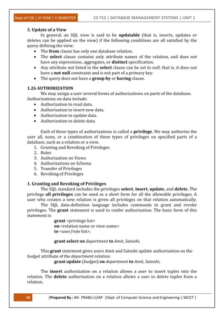 Dept of CSE | III YEAR | V SEMESTER CS T53 | DATABASE MANAGEMENT SYSTEMS | UNIT 1
48 |Prepared By : Mr. PRABU.U/AP |Dept. of Computer Science and Engineering | SKCET |
3. Update of a View
In general, an SQL view is said to be updatable (that is, inserts, updates or
deletes can be applied on the view) if the following conditions are all satisfied by the
query defining the view:
 The from clause has only one database relation.
 The select clause contains only attribute names of the relation, and does not
have any expressions, aggregates, or distinct specification.
 Any attribute not listed in the select clause can be set to null; that is, it does not
have a not null constraint and is not part of a primary key.
 The query does not have a group by or having clause.
1.26 AUTHORIZATION
We may assign a user several forms of authorizations on parts of the database.
Authorizations on data include:
 Authorization to read data.
 Authorization to insert new data.
 Authorization to update data.
 Authorization to delete data.
Each of these types of authorizations is called a privilege. We may authorize the
user all, none, or a combination of these types of privileges on specified parts of a
database, such as a relation or a view.
1. Granting and Revoking of Privileges
2. Roles
3. Authorization on Views
4. Authorizations on Schema
5. Transfer of Privileges
6. Revoking of Privileges
1. Granting and Revoking of Privileges
The SQL standard includes the privileges select, insert, update, and delete. The
privilege all privileges can be used as a short form for all the allowable privileges. A
user who creates a new relation is given all privileges on that relation automatically.
The SQL data-definition language includes commands to grant and revoke
privileges. The grant statement is used to confer authorization. The basic form of this
statement is:
grant <privilege list>
on <relation name or view name>
to <user/role list>;
grant select on department to Amit, Satoshi;
This grant statement gives users Amit and Satoshi update authorization on the
budget attribute of the department relation:
grant update (budget) on department to Amit, Satoshi;
The insert authorization on a relation allows a user to insert tuples into the
relation. The delete authorization on a relation allows a user to delete tuples from a
relation.
 