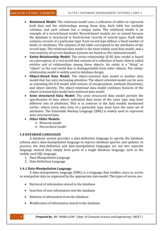 Dept of CSE | III YEAR | V SEMESTER CS T53 | DATABASE MANAGEMENT SYSTEMS | UNIT 1
5 |Prepared By : Mr. PRABU.U/AP |Dept. of Computer Science and Engineering | SKCET |
 Relational Model: The relational model uses a collection of tables to represent
both data and the relationships among those data. Each table has multiple
columns, and each column has a unique name. The relational model is an
example of a record-based model. Record-based models are so named because
the database is structured in fixed-format records of several types. Each table
contains records of a particular type. Each record type defines a fixed number of
fields, or attributes. The columns of the table correspond to the attributes of the
record type. The relational data model is the most widely used data model, and a
vast majority of current database systems are based on the relational model.
 Entity-Relationship Model: The entity-relationship (E-R) data model is based
on a perception of a real world that consists of a collection of basic objects called
entities and of relationships among these objects. An entity is a "thing" or
"object" in the real world that is distinguishable from other objects. The entity-
relationship model is widely used in database design.
 Object-Based Data Model: The object-oriented data model is another data
model that has seen increasing attention. The object-oriented model can be seen
as extending the E-R model with notions of encapsulation, methods (functions),
and object identity. The object-relational data model combines features of the
object-oriented data model and relational data model.
 Semi structured Data Model: The semi structured data model permits the
specification of data where individual data items of the same type may have
different sets of attributes. This is in contrast to the data models mentioned
earlier, where every data item of a particular type must have the same set of
attributes. The Extensible Markup Language (XML) is widely used to represent
semi structured data.
 Other Older Models:
 Network model
 Hierarchical model
1.4 DATABASE LANGUAGES
A database system provides a data-definition language to specify the database
schema and a data-manipulation language to express database queries and updates. In
practice, the data-definition and data-manipulation languages are not two separate
language instead they simply form parts of a single database language, such as the
widely used SQL language.
1. Data-Manipulation Language
2. Data-Definition Language
1.4.1 Data-Manipulation Language
A data-manipulation language (DML) is a language that enables users to access
or manipulate data as organized by the appropriate data model. The types of access are:
 Retrieval of information stored in the database
 Insertion of new information into the database
 Deletion of information from the database
 Modification of information stored in the database
 