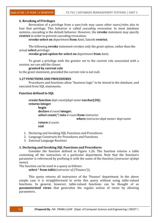 Dept of CSE | III YEAR | V SEMESTER CS T53 | DATABASE MANAGEMENT SYSTEMS | UNIT 1
51 |Prepared By : Mr. PRABU.U/AP |Dept. of Computer Science and Engineering | SKCET |
6. Revoking of Privileges
Revocation of a privilege from a user/role may cause other users/roles also to
lose that privilege. This behavior is called cascading revocation. In most database
systems, cascading is the default behavior. However, the revoke statement may specify
restrict in order to prevent cascading revocation:
revoke select on department from Amit, Satoshi restrict;
The following revoke statement revokes only the grant option, rather than the
actual select privilege:
revoke grant option for select on department from Amit;
To grant a privilege with the grantor set to the current role associated with a
session, we can add the clause:
granted by current role
to the grant statement, provided the current role is not null.
1.27 FUNCTIONS AND PROCEDURES
Procedures and functions allow “business logic” to be stored in the database, and
executed from SQL statements.
Function defined in SQL
create function dept count(dept name varchar(20))
returns integer
begin
declare d count integer;
select count(*) into d count from instructor
where instructor.dept name= dept name
return d count;
end
1. Declaring and Invoking SQL Functions and Procedures
2. Language Constructs for Procedures and Functions
3. External Language Routines
1. Declaring and Invoking SQL Functions and Procedures
Consider the function defined in Figure 1.26. The function returns a table
containing all the instructors of a particular department. Note that the function’s
parameter is referenced by prefixing it with the name of the function (instructor of.dept
name).
The function can be used in a query as follows:
select * from table(instructor of (’Finance’));
This query returns all instructors of the ’Finance’ department. In the above
simple case it is straightforward to write this query without using table-valued
functions. In general, however, table-valued functions can be thought of as
parameterized views that generalize the regular notion of views by allowing
parameters.
 
