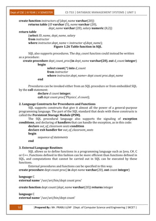 Dept of CSE | III YEAR | V SEMESTER CS T53 | DATABASE MANAGEMENT SYSTEMS | UNIT 1
52 |Prepared By : Mr. PRABU.U/AP |Dept. of Computer Science and Engineering | SKCET |
create function instructors of (dept_name varchar(20))
returns table (ID varchar (5), name varchar (20),
dept_name varchar (20), salary numeric (8,2))
return table
(select ID, name, dept_name, salary
from instructor
where instructor.dept_name = instructor of.dept_name);
Figure 1.26 Table function in SQL.
SQL also supports procedures. The dep_count function could instead be written
as a procedure:
create procedure dept_count_proc(in dept_name varchar(20), out d_count integer)
begin
select count(*) into d_count
from instructor
where instructor.dept_name= dept count proc.dept_name
end
Procedures can be invoked either from an SQL procedure or from embedded SQL
by the call statement:
declare d count integer;
call dept count proc(’Physics’, d count);
2. Language Constructs for Procedures and Functions
SQL supports constructs that give it almost all the power of a general-purpose
programming language. The part of the SQL standard that deals with these constructs is
called the Persistent Storage Module (PSM).
The SQL procedural language also supports the signaling of exception
conditions, and declaring of handlers that can handle the exception, as in this code:
declare out_of_classroom seats condition
declare exit handler for out_of_classroom_seats
begin
sequence of statements
end
3. External Language Routines
SQL allows us to define functions in a programming language such as Java, C#, C
or C++. Functions defined in this fashion can be more efficient than functions defined in
SQL, and computations that cannot be carried out in SQL can be executed by these
functions.
External procedures and functions can be specified in this way.
create procedure dept count proc( in dept name varchar(20), out count integer)
language C
external name ’/usr/avi/bin/dept count proc’
create function dept count (dept_name varchar(20)) returns integer
language C
external name ’/usr/avi/bin/dept count’
 