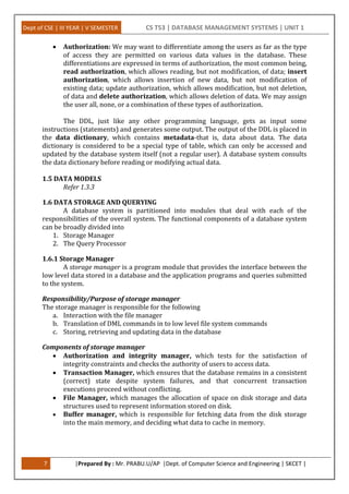 Dept of CSE | III YEAR | V SEMESTER CS T53 | DATABASE MANAGEMENT SYSTEMS | UNIT 1
7 |Prepared By : Mr. PRABU.U/AP |Dept. of Computer Science and Engineering | SKCET |
 Authorization: We may want to differentiate among the users as far as the type
of access they are permitted on various data values in the database. These
differentiations are expressed in terms of authorization, the most common being,
read authorization, which allows reading, but not modification, of data; insert
authorization, which allows insertion of new data, but not modification of
existing data; update authorization, which allows modification, but not deletion,
of data and delete authorization, which allows deletion of data. We may assign
the user all, none, or a combination of these types of authorization.
The DDL, just like any other programming language, gets as input some
instructions (statements) and generates some output. The output of the DDL is placed in
the data dictionary, which contains metadata-that is, data about data. The data
dictionary is considered to be a special type of table, which can only be accessed and
updated by the database system itself (not a regular user). A database system consults
the data dictionary before reading or modifying actual data.
1.5 DATA MODELS
Refer 1.3.3
1.6 DATA STORAGE AND QUERYING
A database system is partitioned into modules that deal with each of the
responsibilities of the overall system. The functional components of a database system
can be broadly divided into
1. Storage Manager
2. The Query Processor
1.6.1 Storage Manager
A storage manager is a program module that provides the interface between the
low level data stored in a database and the application programs and queries submitted
to the system.
Responsibility/Purpose of storage manager
The storage manager is responsible for the following
a. Interaction with the file manager
b. Translation of DML commands in to low level file system commands
c. Storing, retrieving and updating data in the database
Components of storage manager
 Authorization and integrity manager, which tests for the satisfaction of
integrity constraints and checks the authority of users to access data.
 Transaction Manager, which ensures that the database remains in a consistent
(correct) state despite system failures, and that concurrent transaction
executions proceed without conflicting.
 File Manager, which manages the allocation of space on disk storage and data
structures used to represent information stored on disk.
 Buffer manager, which is responsible for fetching data from the disk storage
into the main memory, and deciding what data to cache in memory.
 