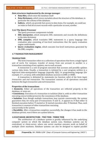 Dept of CSE | III YEAR | V SEMESTER CS T53 | DATABASE MANAGEMENT SYSTEMS | UNIT 1
8 |Prepared By : Mr. PRABU.U/AP |Dept. of Computer Science and Engineering | SKCET |
Data structures implemented by the storage manager
 Data files, which store the database itself
 Data Dictionary, which stores metadata about the structure of the database, in
particular the schema of the database.
 Indices, which can provide fast access to data items. For example, we could use
an index to find all account records with a particular account_number.
1.6.2 The Query Processor
The query processor components include
 DDL interpreter, which interprets DDL statements and records the definitions
in the data dictionary
 DML compiler, which translates DML statements in a query language into
evaluation plan consisting of low-level instructions that the query evaluation
engine understands.
 Query evaluation engine, which executes low-level instructions generated by
the DML compiler.
1.7 TRANSACTION MANAGEMENT
TRANSACTION
The term transaction refers to a collection of operations that form a single logical
unit of work. For instance, transfer of money from one account to another is a
transaction consisting of two updates, one to each account.
A transaction is a unit of program execution that accesses and possibly updates
various data items. Usually, a transaction is initiated by a user program written in a
high-level data-manipulation language (typically SQL), or programming language (for
example, C++, or Java), with embedded database accesses in JDBC or ODBC.
A transaction is delimited by statements (or function calls) of the form begin
transaction and end transaction. The transaction consists of all operations executed
between the begin transaction and end transaction.
Properties of the transactions
• Atomicity. Either all operations of the transaction are reflected properly in the
database, or none are.
• Consistency. Execution of a transaction in isolation (that is, with no other transaction
executing concurrently) preserves the consistency of the database.
• Isolation. Even though multiple transactions may execute concurrently, the system
guarantees that, for every pair of transactions Ti and Tj , it appears to Ti that either Tj
finished execution before Ti started or Tj started execution after Ti finished. Thus, each
transaction is unaware of other transactions executing
concurrently in the system.
• Durability. After a transaction completes successfully, the changes it has made to the
database persist, even if there are system failures.
1.8 DATABASE ARCHITECTURE - TWO TIER - THREE TIER
The architecture of a database system is greatly influenced by the underlying
computer system on which the database system runs. Database systems can be
centralized, or client-server, where one server machine executes work on behalf of
multiple client machines. Database systems can also be designed to exploit parallel
 