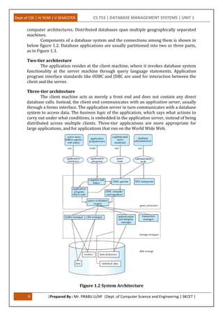 Dept of CSE | III YEAR | V SEMESTER CS T53 | DATABASE MANAGEMENT SYSTEMS | UNIT 1
9 |Prepared By : Mr. PRABU.U/AP |Dept. of Computer Science and Engineering | SKCET |
computer architectures. Distributed databases span multiple geographically separated
machines.
Components of a database system and the connections among them is shown in
below figure 1.2. Database applications are usually partitioned into two or three parts,
as in Figure 1.3.
Two-tier architecture
The application resides at the client machine, where it invokes database system
functionality at the server machine through query language statements. Application
program interface standards like ODBC and JDBC are used for interaction between the
client and the server.
Three-tier architecture
The client machine acts as merely a front end and does not contain any direct
database calls. Instead, the client end communicates with an application server, usually
through a forms interface. The application server in turn communicates with a database
system to access data. The business logic of the application, which says what actions to
carry out under what conditions, is embedded in the application server, instead of being
distributed across multiple clients. Three-tier applications are more appropriate for
large applications, and for applications that run on the World Wide Web.
Figure 1.2 System Architecture
 
