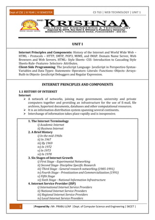 Dept of CSE | III YEAR | VI SEMESTER CS T63 | WEB TECHNOLOGY | UNIT 1
1 |Prepared By : Mr. PRABU.U/AP |Dept. of Computer Science and Engineering | SKCET |
UNIT I
Internet Principles and Components: History of the Internet and World Wide Web –
HTML - Protocols – HTTP, SMTP, POP3, MIME, and IMAP. Domain Name Server, Web
Browsers and Web Servers. HTML- Style Sheets- CSS- Introduction to Cascading Style
Sheets-Rule- Features- Selectors- Attributes.
Client-Side Programming: The JavaScript Language- JavaScript in Perspective-Syntax-
Variables and Data Types- Statements- Operators- Literals- Functions- Objects- Arrays-
Built-in Objects- JavaScript Debuggers and Regular Expression.
INTERNET PRINCIPLES AND COMPONENTS
1.1 HISTORY OF INTERNET
Internet
 A network of networks, joining many government, university and private
computers together and providing an infrastructure for the use of E-mail, file
archives, hypertext documents, databases and other computational resources.
 It is an information distribution system spanning several continents.
 Interchange of information takes place rapidly and is inexpensive.
1. The Internet Terminology
i) Academic Internet
ii) Business Internet
2. A Brief History
i) In the mid-1960s
ii) In 1967
iii) By 1969
iv) In 1972
v) In 1973
vi) In 1978
3. Six Stages of Internet Growth
i) First Stage - Experimental Networking
ii) Second Stage- Discipline Specific Research
iii) Third Stage - General research networking (1985-1991)
iv) Fourth Stage - Privatization and Commercialization (1991)
v) Fifth Stage
vi) Sixth Stage - National Information Infrastructure
4. Internet Service Provider (ISP)
i) International Internet Service Providers
ii) National Internet Service Providers
iii) Regional Internet Service Providers
iv) Local Internet Service Providers
 