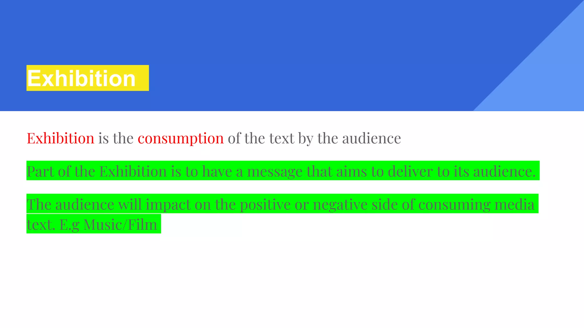 Exhibition
Exhibition is the consumption of the text by the audience
Part of the Exhibition is to have a message that aims to deliver to its audience.
The audience will impact on the positive or negative side of consuming media
text. E.g Music/Film
 