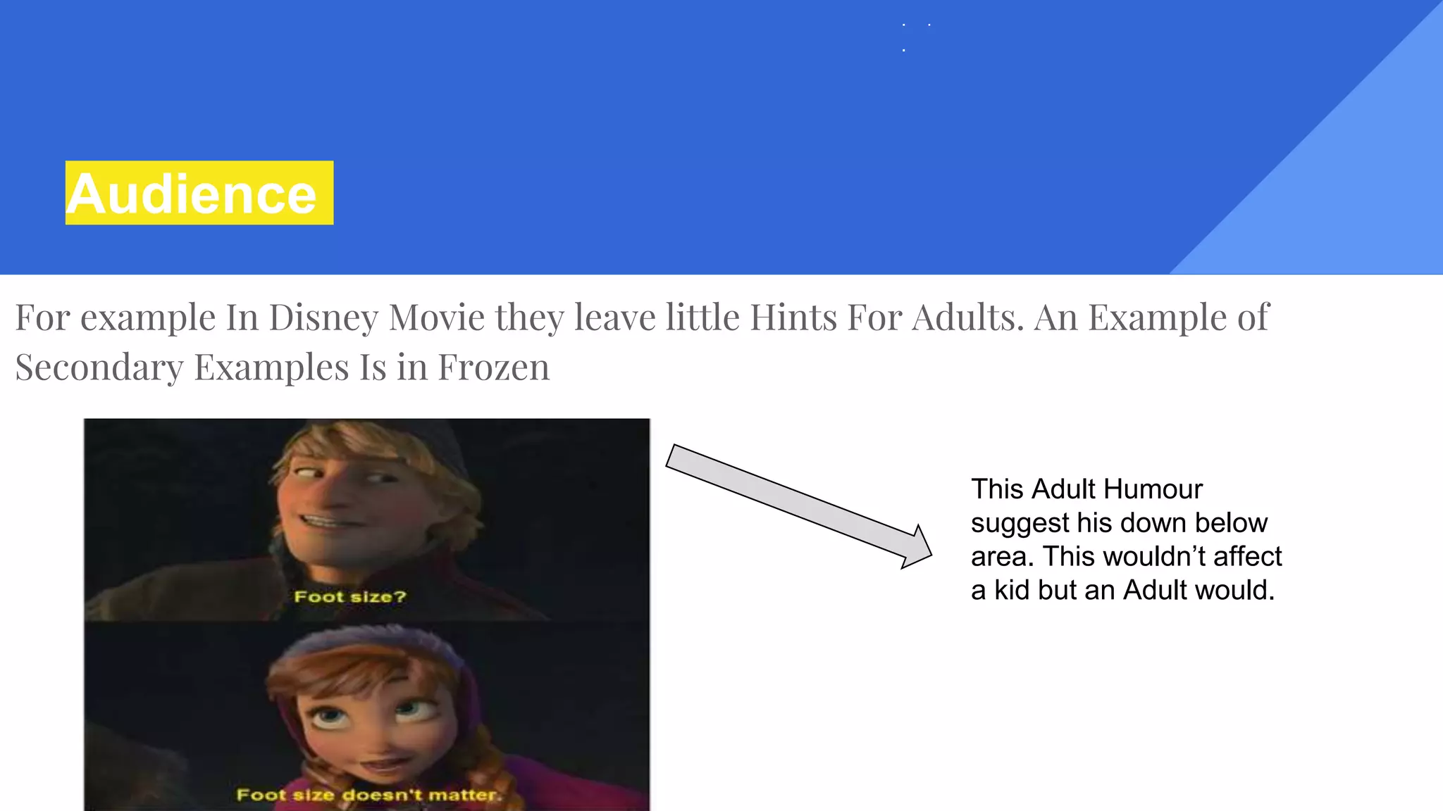 Audience
For example In Disney Movie they leave little Hints For Adults. An Example of
Secondary Examples Is in Frozen
This Adult Humour
suggest his down below
area. This wouldn’t affect
a kid but an Adult would.
 