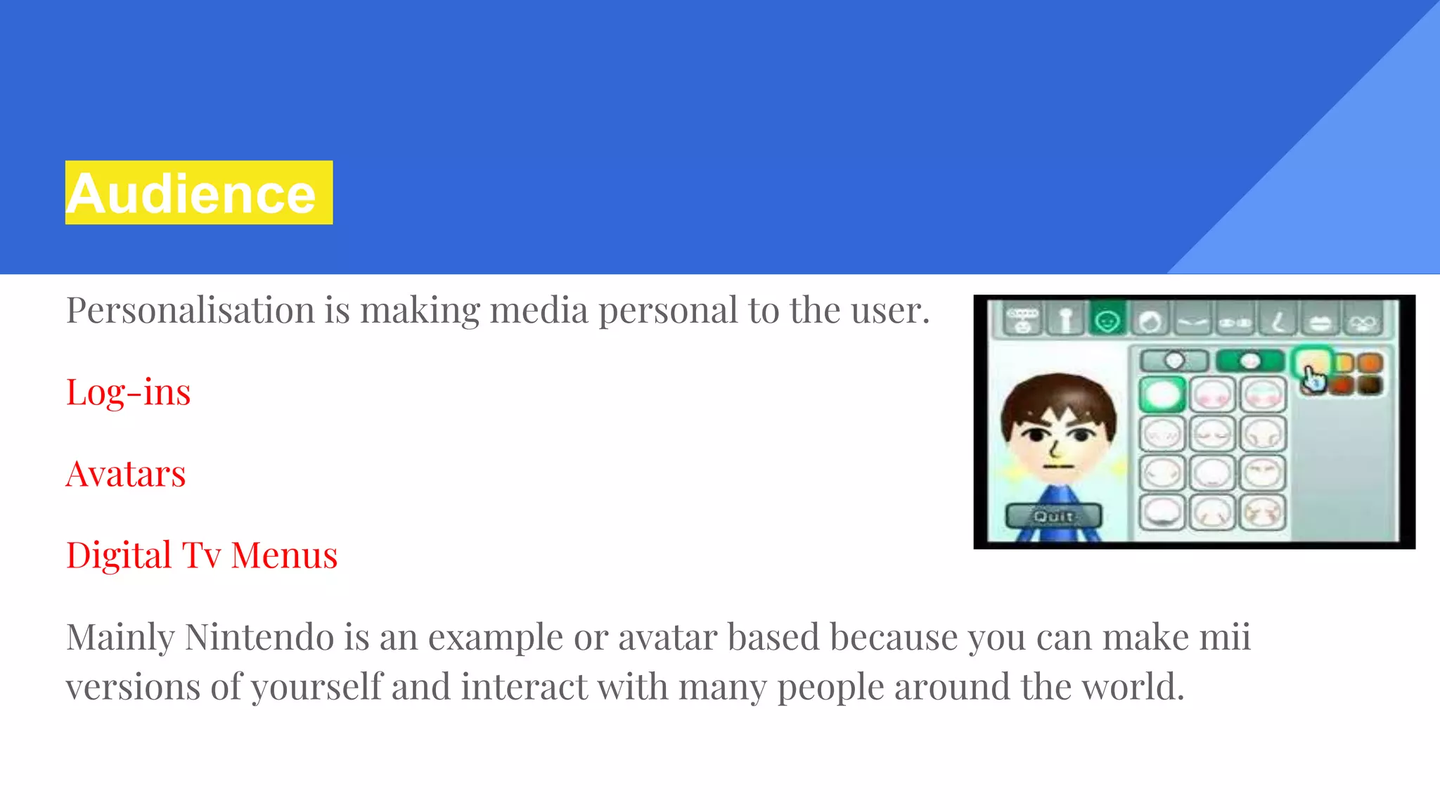 Audience
Personalisation is making media personal to the user.
Log-ins
Avatars
Digital Tv Menus
Mainly Nintendo is an example or avatar based because you can make mii
versions of yourself and interact with many people around the world.
 