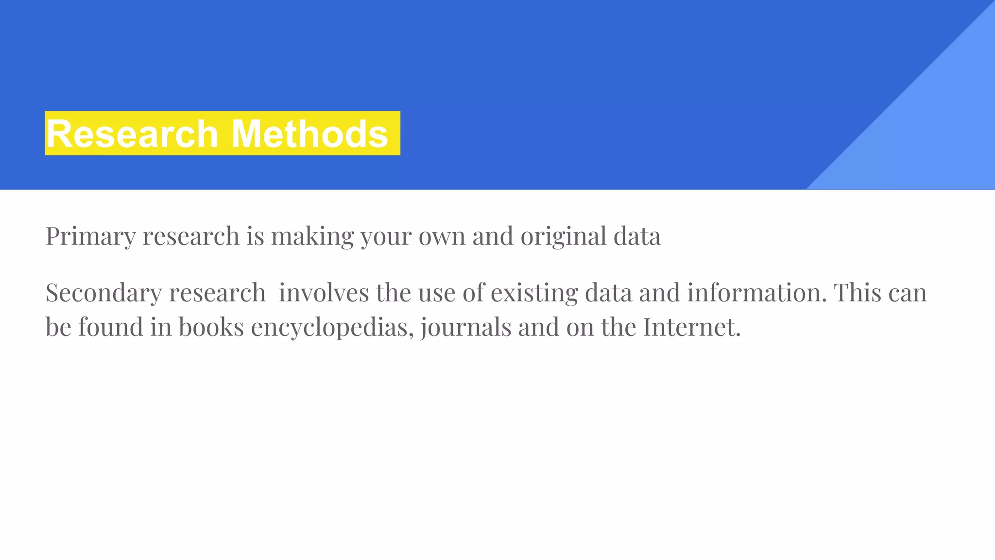 Research Methods
Primary research is making your own and original data
Secondary research involves the use of existing data and information. This can
be found in books encyclopedias, journals and on the Internet.
 