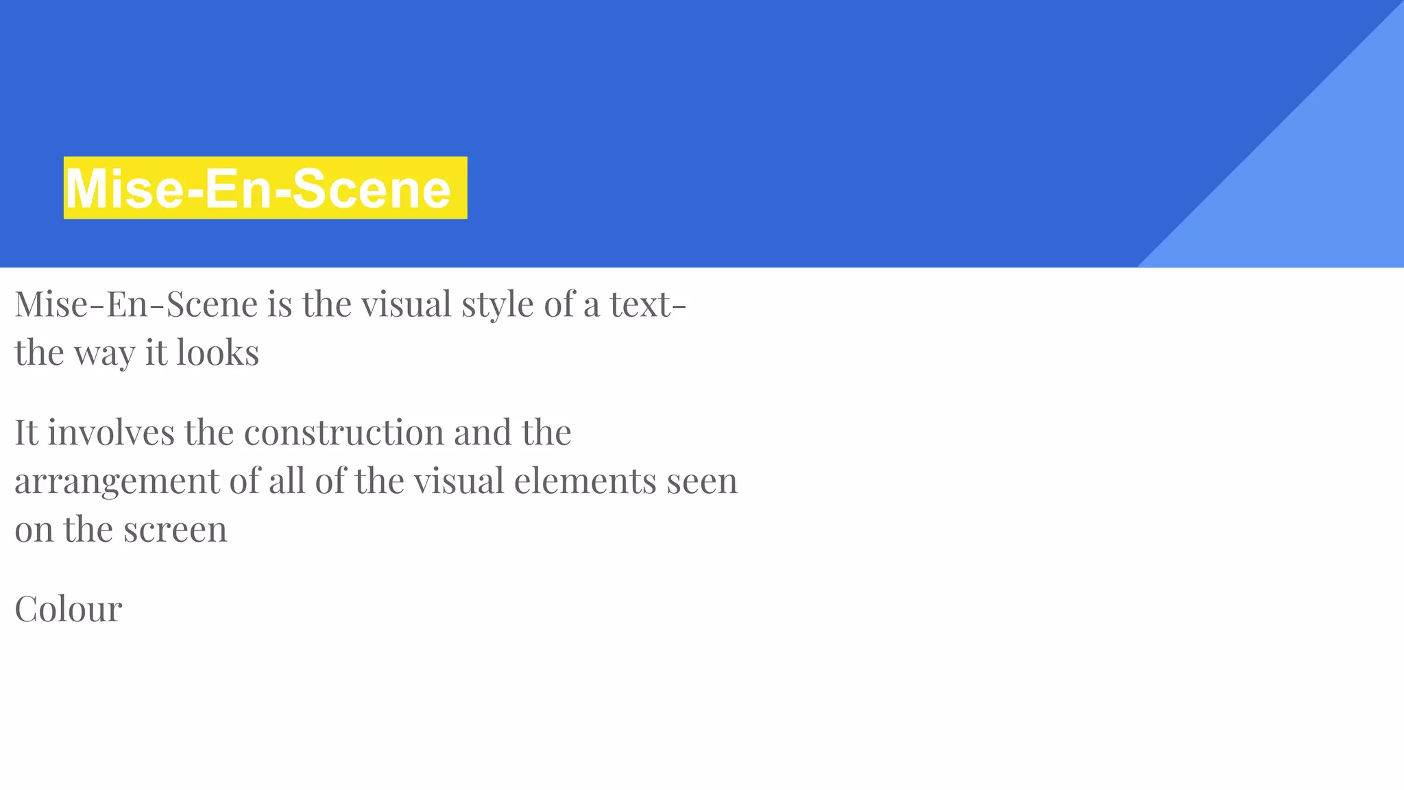 Mise-En-Scene
Mise-En-Scene is the visual style of a text-
the way it looks
It involves the construction and the
arrangement of all of the visual elements seen
on the screen
Colour
 