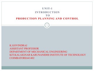 UNIT-1
INTRODUCTION
TO
PRODUCTION PLANNING AND CONTROL
K.GOVINDRAJ
ASSISTANT PROFESSOR
DEPARTMENT OF MECHANICAL ENGINEERING
KIT-KALAIGNAR KARUNANIDHI INSTITUTE OF TECHNOLOGY
COIMBATORE641402
1
 