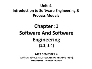 Unit :1
Introduction to Software Engineering &
Process Models
Chapter :1
Software And Software
Engineering
[1.3, 1.4]
MCA SEMESTER 4
SUBJECT : 3640003-SOFTWAREENGINEERING (BS-4)
PREPAREDBY : JIGNESH J KARIYA
1
 