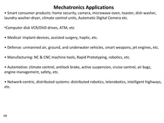 10
Mechatronics Applications
• Smart consumer products: home security, camera, microwave oven, toaster, dish washer,
laundry washer-dryer, climate control units, Automatic Digital Cemera etc.
•Computer disk VCR/DVD drives, ATM, etc
• Medical: implant-devices, assisted surgery, haptic, etc.
• Defense: unmanned air, ground, and underwater vehicles, smart weapons, jet engines, etc.
• Manufacturing: NC & CNC machine tools, Rapid Prototyping, robotics, etc.
• Automotive: climate control, antilock brake, active suspension, cruise control, air bags,
engine management, safety, etc.
• Network-centric, distributed systems: distributed robotics, telerobotics, intelligent highways,
etc.
 