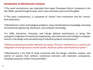 2
The word mechatronics was originated from Japan (Yasakawa Electric Company) in the
late 1960s, spread through Europe, and is now commonly used round the globe.
“The word, mechatronics, is composed of ‘mecha’ from mechanism and the ‘tronics’
from electronics.
Mechatronics solves technological problems using interdisciplinary knowledge consisting
of mechanical engineering, electronics, and computer technology.
In 1996, Harashima, Tomizuka, and Fukuda defined mechatronics as being “the
synergistic integration of mechanical engineering, with electronics and intelligent computer
control in the design and manufacturing of industrial products and processes.”
Bolton presented yet another definition by saying “The term mechatronics is used for this
integration of microprocessor control system, electrical system and mechanical system.”
Mechatronics is the field of study concerned with the design, selection, analysis, and
control of systems that combine mechanical elements with electronic components,
including computers and/or microcontrollers.
Introduction to Mechatronics Systems
 