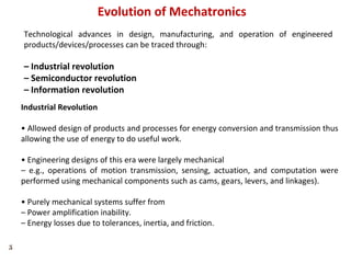 5
Evolution of Mechatronics
Technological advances in design, manufacturing, and operation of engineered
products/devices/processes can be traced through:
– Industrial revolution
– Semiconductor revolution
– Information revolution
Industrial Revolution
• Allowed design of products and processes for energy conversion and transmission thus
allowing the use of energy to do useful work.
• Engineering designs of this era were largely mechanical
– e.g., operations of motion transmission, sensing, actuation, and computation were
performed using mechanical components such as cams, gears, levers, and linkages).
• Purely mechanical systems suffer from
– Power amplification inability.
– Energy losses due to tolerances, inertia, and friction.
 