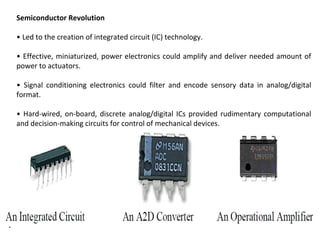 7
Semiconductor Revolution
• Led to the creation of integrated circuit (IC) technology.
• Effective, miniaturized, power electronics could amplify and deliver needed amount of
power to actuators.
• Signal conditioning electronics could filter and encode sensory data in analog/digital
format.
• Hard-wired, on-board, discrete analog/digital ICs provided rudimentary computational
and decision-making circuits for control of mechanical devices.
 