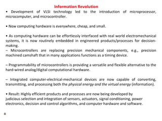 8
Information Revolution
• Development of VLSI technology led to the introduction of microprocessor,
microcomputer, and microcontroller.
• Now computing hardware is everywhere, cheap, and small.
• As computing hardware can be effortlessly interfaced with real world electromechanical
systems, it is now routinely embedded in engineered products/processes for decision-
making.
– Microcontrollers are replacing precision mechanical components, e.g., precision
machined camshaft that in many applications functions as a timing device.
– Programmability of microcontrollers is providing a versatile and flexible alternative to the
hard-wired analog/digital computational hardware.
– Integrated computer-electrical-mechanical devices are now capable of converting,
transmitting, and processing both the physical energy and the virtual energy (information).
• Result: Highly efficient products and processes are now being developed by
judicious selection and integration of sensors, actuators, signal conditioning, power
electronics, decision and control algorithms, and computer hardware and software.
 