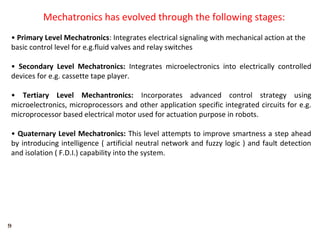 9
Mechatronics has evolved through the following stages:
• Primary Level Mechatronics: Integrates electrical signaling with mechanical action at the
basic control level for e.g.fluid valves and relay switches
• Secondary Level Mechatronics: Integrates microelectronics into electrically controlled
devices for e.g. cassette tape player.
• Tertiary Level Mechantronics: Incorporates advanced control strategy using
microelectronics, microprocessors and other application specific integrated circuits for e.g.
microprocessor based electrical motor used for actuation purpose in robots.
• Quaternary Level Mechatronics: This level attempts to improve smartness a step ahead
by introducing intelligence ( artificial neutral network and fuzzy logic ) and fault detection
and isolation ( F.D.I.) capability into the system.
 