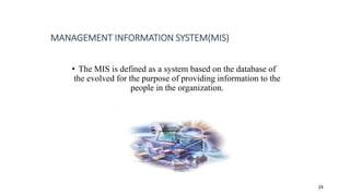 • The MIS is defined as a system based on the database of
the evolved for the purpose of providing information to the
people in the organization.
MANAGEMENT INFORMATION SYSTEM(MIS)
24
 