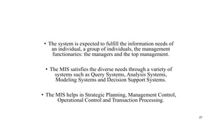 • The system is expected to fulfill the information needs of
an individual, a group of individuals, the management
functionaries: the managers and the top management.
• The MIS satisfies the diverse needs through a variety of
systems such as Query Systems, Analysis Systems,
Modeling Systems and Decision Support Systems.
• The MIS helps in Strategic Planning, Management Control,
Operational Control and Transaction Processing.
27
 