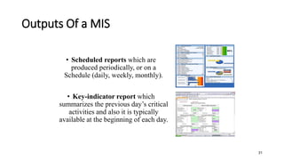 Outputs Of a MIS
• Scheduled reports which are
produced periodically, or on a
Schedule (daily, weekly, monthly).
• Key-indicator report which
summarizes the previous day’s critical
activities and also it is typically
available at the beginning of each day.
31
 