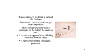 • It generates new evidence in support
of a decision.
• It creates a competitive advantage
over competition.
• It encourages exploration and
discovery on the part of the decision
maker.
• It reveals new approaches to thinking
about the problem space.
• It helps automate the Managerial
processes.
34
 