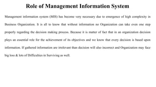Role of Management Information System
Management information system (MIS) has become very necessary due to emergence of high complexity in
Business Organization. It is all to know that without information no Organization can take even one step
properly regarding the decision making process. Because it is matter of fact that in an organization decision
plays an essential role for the achievement of its objectives and we know that every decision is based upon
information. If gathered information are irrelevant than decision will also incorrect and Organization may face
big loss & lots of Difficulties in Surviving as well.
 