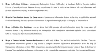 1. Helps In Decision Making: - Management Information System (MIS) plays a significant Role in Decision making
Process of any Organization. Because in Any organization decision is made on the basis of relevant Information and
relevant information can only be Retrieving from the MSI.
2. Helps in Coordination Among the Department: - Management information System is also help in establishing a sound
Relationship among the every persons of department to department through proper exchanging of Information’s.
3. Helps In Finding Out Problems: - As we know that MIS provides relevant information about the every aspect of
activities. Hence, If any mistake is made by the management then Management Information Systems (MIS) Information
helps in Finding out the Solution of that Problem.
4. Helps In Comparison Of Business Performance: - MIS store all Past Data and information in its Database. That why
management information system is very useful to compare Business organization Performance. With the help of
Management information system (MIS) Organization can analyze his Performance means whatever they do last year or
Previous Years and whatever business performance in this year and also measures organization Development and Growth.
 