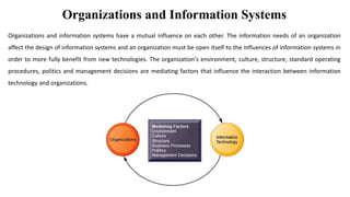 Organizations and Information Systems
Organizations and information systems have a mutual influence on each other. The information needs of an organization
affect the design of information systems and an organization must be open itself to the influences of information systems in
order to more fully benefit from new technologies. The organization's environment, culture, structure, standard operating
procedures, politics and management decisions are mediating factors that influence the interaction between information
technology and organizations.
 
