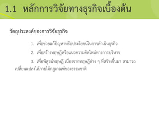 วัตถุประสงค์ของการวิจัยธุรกิจ
1. เพื่อช่วยแก้ปัญหาหรือประโยชน์ในการดาเนินธุรกิจ
2. เพื่อสร้างทฤษฎีหรือแนวความคิดใหม่ทางการบริหาร
3. เพื่อพิสูจน์ทฤษฎี เนื่องจากทฤษฎีต่าง ๆ ที่สร้างขึ้นมา สามารถ
เปลี่ยนแปลงได้ภายใต้กฎเกณฑ์ของธรรมชาติ
1.1 หลักการวิจัยทางธุรกิจเบื้องต้น
 
