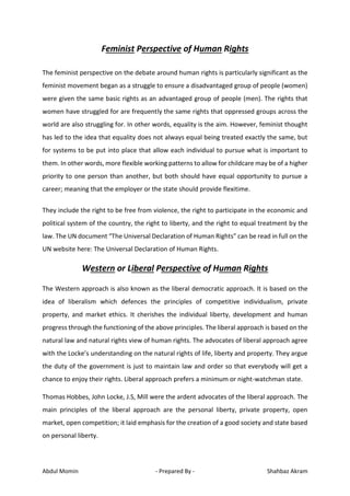 Abdul Momin - Prepared By - Shahbaz Akram
Feminist Perspective of Human Rights
The feminist perspective on the debate around human rights is particularly significant as the
feminist movement began as a struggle to ensure a disadvantaged group of people (women)
were given the same basic rights as an advantaged group of people (men). The rights that
women have struggled for are frequently the same rights that oppressed groups across the
world are also struggling for. In other words, equality is the aim. However, feminist thought
has led to the idea that equality does not always equal being treated exactly the same, but
for systems to be put into place that allow each individual to pursue what is important to
them. In other words, more flexible working patterns to allow for childcare may be of a higher
priority to one person than another, but both should have equal opportunity to pursue a
career; meaning that the employer or the state should provide flexitime.
They include the right to be free from violence, the right to participate in the economic and
political system of the country, the right to liberty, and the right to equal treatment by the
law. The UN document “The Universal Declaration of Human Rights” can be read in full on the
UN website here: The Universal Declaration of Human Rights.
Western or Liberal Perspective of Human Rights
The Western approach is also known as the liberal democratic approach. It is based on the
idea of liberalism which defences the principles of competitive individualism, private
property, and market ethics. It cherishes the individual liberty, development and human
progress through the functioning of the above principles. The liberal approach is based on the
natural law and natural rights view of human rights. The advocates of liberal approach agree
with the Locke’s understanding on the natural rights of life, liberty and property. They argue
the duty of the government is just to maintain law and order so that everybody will get a
chance to enjoy their rights. Liberal approach prefers a minimum or night-watchman state.
Thomas Hobbes, John Locke, J.S, Mill were the ardent advocates of the liberal approach. The
main principles of the liberal approach are the personal liberty, private property, open
market, open competition; it laid emphasis for the creation of a good society and state based
on personal liberty.
 