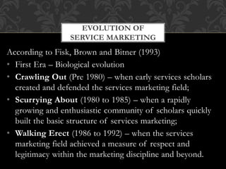 According to Fisk, Brown and Bitner (1993)
• First Era – Biological evolution
• Crawling Out (Pre 1980) – when early services scholars
created and defended the services marketing field;
• Scurrying About (1980 to 1985) – when a rapidly
growing and enthusiastic community of scholars quickly
built the basic structure of services marketing;
• Walking Erect (1986 to 1992) – when the services
marketing field achieved a measure of respect and
legitimacy within the marketing discipline and beyond.
EVOLUTION OF
SERVICE MARKETING
 