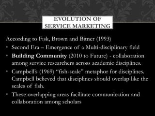 According to Fisk, Brown and Bitner (1993)
• Second Era – Emergence of a Multi-disciplinary field
• Building Community (2010 to Future) - collaboration
among service researchers across academic disciplines.
• Campbell’s (1969) “fish-scale” metaphor for disciplines.
Campbell believed that disciplines should overlap like the
scales of fish.
• These overlapping areas facilitate communication and
collaboration among scholars
EVOLUTION OF
SERVICE MARKETING
 