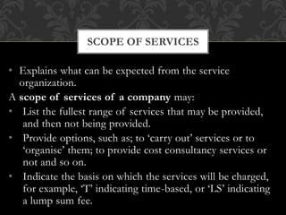 • Explains what can be expected from the service
organization.
A scope of services of a company may:
• List the fullest range of services that may be provided,
and then not being provided.
• Provide options, such as; to ‘carry out’ services or to
‘organise’ them; to provide cost consultancy services or
not and so on.
• Indicate the basis on which the services will be charged,
for example, ‘T’ indicating time-based, or ‘LS’ indicating
a lump sum fee.
SCOPE OF SERVICES
 