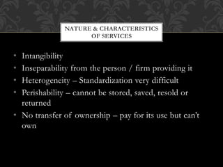 • Intangibility
• Inseparability from the person / firm providing it
• Heterogeneity – Standardization very difficult
• Perishability – cannot be stored, saved, resold or
returned
• No transfer of ownership – pay for its use but can’t
own
NATURE & CHARACTERISTICS
OF SERVICES
 