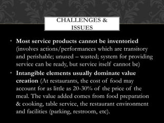 • Most service products cannot be inventoried
(involves actions/performances which are transitory
and perishable; unused – wasted; system for providing
service can be ready, but service itself cannot be)
• Intangible elements usually dominate value
creation (At restaurants, the cost of food may
account for as little as 20-30% of the price of the
meal. The value added comes from food preparation
& cooking, table service, the restaurant environment
and facilities (parking, restroom, etc).
CHALLENGES &
ISSUES
 