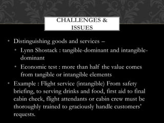 • Distinguishing goods and services –
• Lynn Shostack : tangible-dominant and intangible-
dominant
• Economic test : more than half the value comes
from tangible or intangible elements
• Example : Flight service (intangible) From safety
briefing, to serving drinks and food, first aid to final
cabin check, flight attendants or cabin crew must be
thoroughly trained to graciously handle customers’
requests.
CHALLENGES &
ISSUES
 
