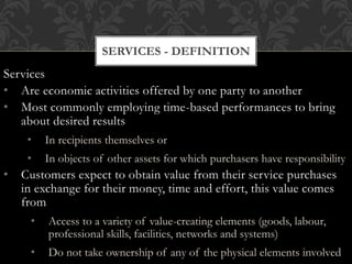 Services
• Are economic activities offered by one party to another
• Most commonly employing time-based performances to bring
about desired results
• In recipients themselves or
• In objects of other assets for which purchasers have responsibility
• Customers expect to obtain value from their service purchases
in exchange for their money, time and effort, this value comes
from
• Access to a variety of value-creating elements (goods, labour,
professional skills, facilities, networks and systems)
• Do not take ownership of any of the physical elements involved
SERVICES - DEFINITION
 