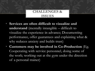• Services are often difficult to visualize and
understand (mentally intangible – difficult to
visualize the experience in advance; Documenting
performance, offer guarantees and explaining what &
why reduces anxiety and builds trust)
• Customers may be involved in Co-Production (Eg.
Cooperating with service personnel, doing some of
the work; working out at the gym under the direction
of a personal trainer)
CHALLENGES &
ISSUES
 