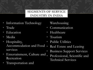 • Information Technology
• Trade
• Education
• Media
• Hospitality,
Accommodation and Food
services
• Entertainment, Culture and
Recreation
• Transportation and
Warehousing
• Communication
• Healthcare
• Tourism
• Public Utilities
• Real Estate and Leasing
• Business Support Services
• Professional, Scientific and
Technical Services
SEGMENTS OF SERVICE
INDUSTRY IN INDIA
 