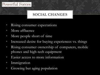 • Rising consumer expectations
• More affluence
• More people short of time
• Increased desire for buying experiences vs. things
• Rising consumer ownership of computers, mobile
phones and high-tech equipment
• Easier access to more information
• Immigration
• Growing but aging population
SOCIAL CHANGES
 