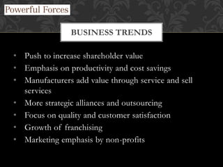 • Push to increase shareholder value
• Emphasis on productivity and cost savings
• Manufacturers add value through service and sell
services
• More strategic alliances and outsourcing
• Focus on quality and customer satisfaction
• Growth of franchising
• Marketing emphasis by non-profits
BUSINESS TRENDS
 