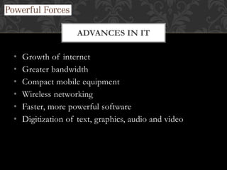• Growth of internet
• Greater bandwidth
• Compact mobile equipment
• Wireless networking
• Faster, more powerful software
• Digitization of text, graphics, audio and video
ADVANCES IN IT
 