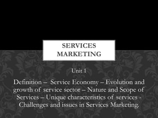 Unit 1
SERVICES
MARKETING
Definition – Service Economy – Evolution and
growth of service sector – Nature and Scope of
Services – Unique characteristics of services -
Challenges and issues in Services Marketing.
 