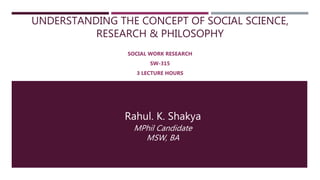 UNDERSTANDING THE CONCEPT OF SOCIAL SCIENCE,
RESEARCH & PHILOSOPHY
SOCIAL WORK RESEARCH
SW-315
3 LECTURE HOURS
Rahul. K. Shakya
MPhil Candidate
MSW, BA
 