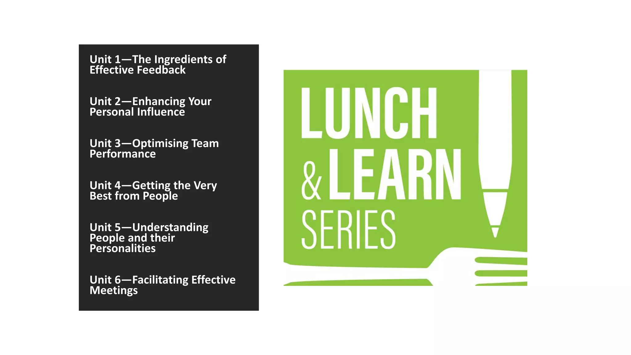 Unit 1—The Ingredients of
Effective Feedback
Unit 2—Enhancing Your
Personal Influence
Unit 3—Optimising Team
Performance
Unit 4—Getting the Very
Best from People
Unit 5—Understanding
People and their
Personalities
Unit 6—Facilitating Effective
Meetings
 