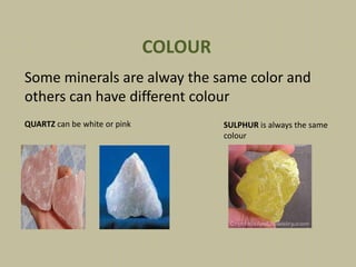 Some minerals are alway the same color and
others can have different colour
COLOUR
QUARTZ can be white or pink SULPHUR is always the same
colour
 