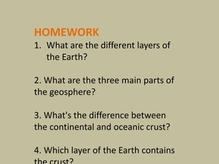 HOMEWORK
1. What are the different layers of
the Earth?
2. What are the three main parts of
the geosphere?
3. What's the difference between
the continental and oceanic crust?
4. Which layer of the Earth contains
 
