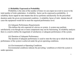 10
(i) Reliability Expressed as Probability
Probability is the ratio of the number of times we can expect an event to occur to the
total number of trials undertaken. A reliability factor can be expressed as probability. A
reliability factor equal to one means that device performs satisfactorily for the prescribed
duration under the given environmental condition. A reliability factor of zero means that all
cases the equipment would fail to meet the required performance level.
(ii) Adequate Performance Requirements
This defines the role expected of a device or system. A system may perform
satisfactorily even though one or more components may not be functioning. In reliability analysis
there is a need to define the magnitude of satisfactory or adequate performance of the system.
(iii) Duration of Adequate Performance
The duration of adequate performance is used to state the time up to which the desired
performance of the system is achieved under the given operating conditions.
(iv) Environmental or Operating Conditions
Environmental conditions indicate the prevailing.' conditions at which the system is
under operation.
 