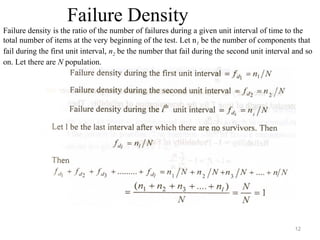 12
Failure Density
Failure density is the ratio of the number of failures during a given unit interval of time to the
total number of items at the very beginning of the test. Let n1 be the number of components that
fail during the first unit interval, n2 be the number that fail during the second unit interval and so
on. Let there are N population.
 
